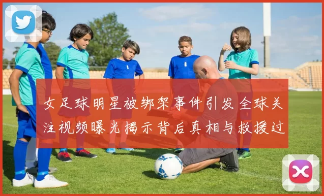 女足球明星被绑架事件引发全球关注视频曝光揭示背后真相与救援过程