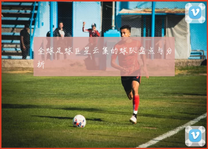 全球足球巨星云集的球队盘点与分析