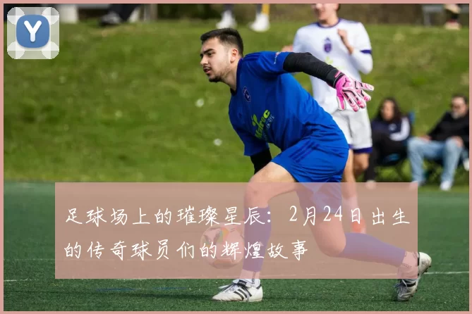 足球场上的璀璨星辰：2月24日出生的传奇球员们的辉煌故事