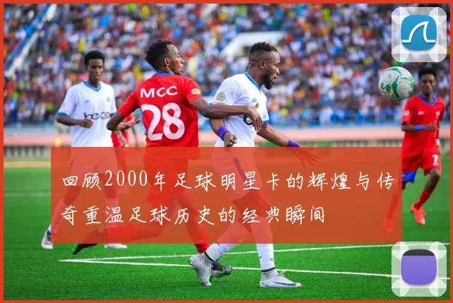 回顾2000年足球明星卡的辉煌与传奇重温足球历史的经典瞬间