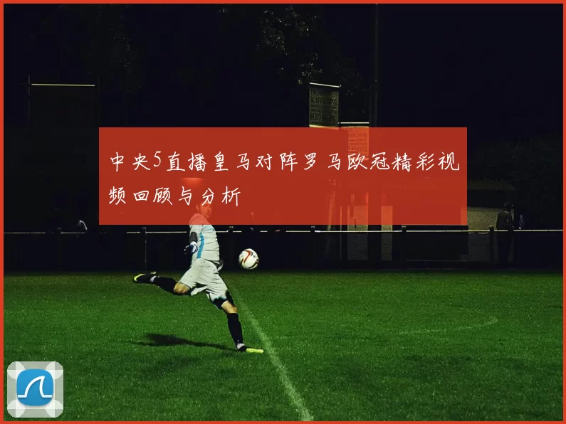 中央5直播皇马对阵罗马欧冠精彩视频回顾与分析