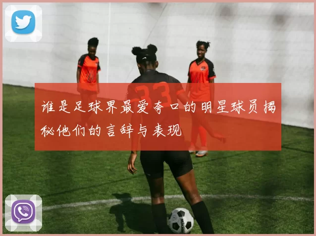 谁是足球界最爱夸口的明星球员揭秘他们的言辞与表现