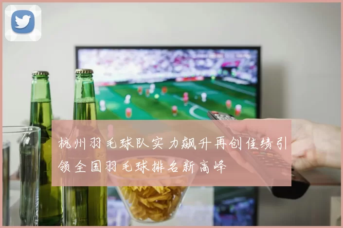 杭州羽毛球队实力飙升再创佳绩引领全国羽毛球排名新高峰