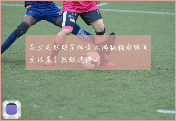美女足球明星转会大揭秘精彩瞬间全记录引发球迷热议