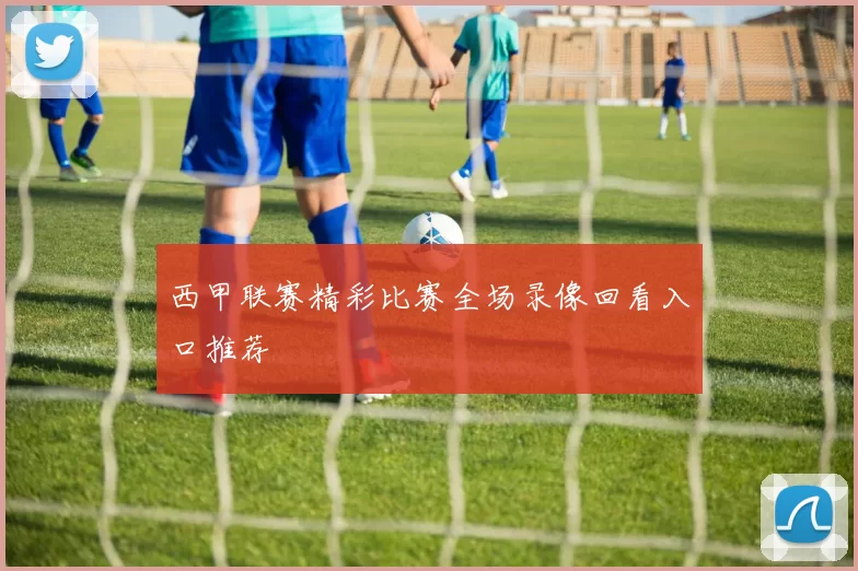 西甲联赛精彩比赛全场录像回看入口推荐