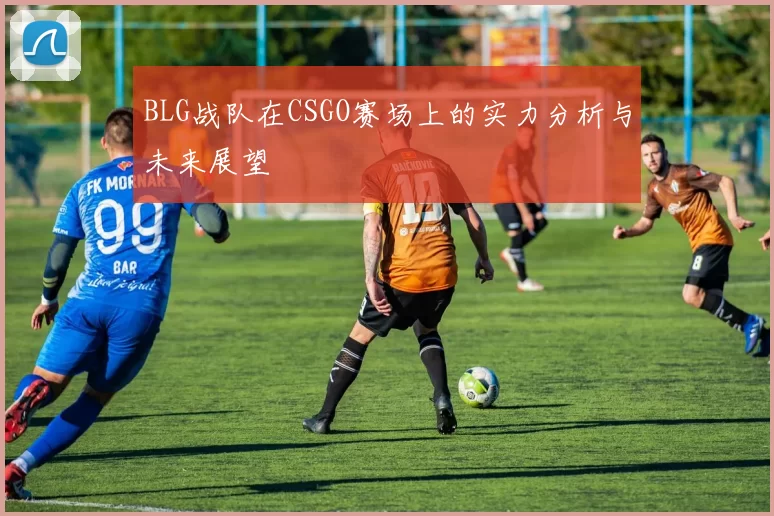 BLG战队在CSGO赛场上的实力分析与未来展望