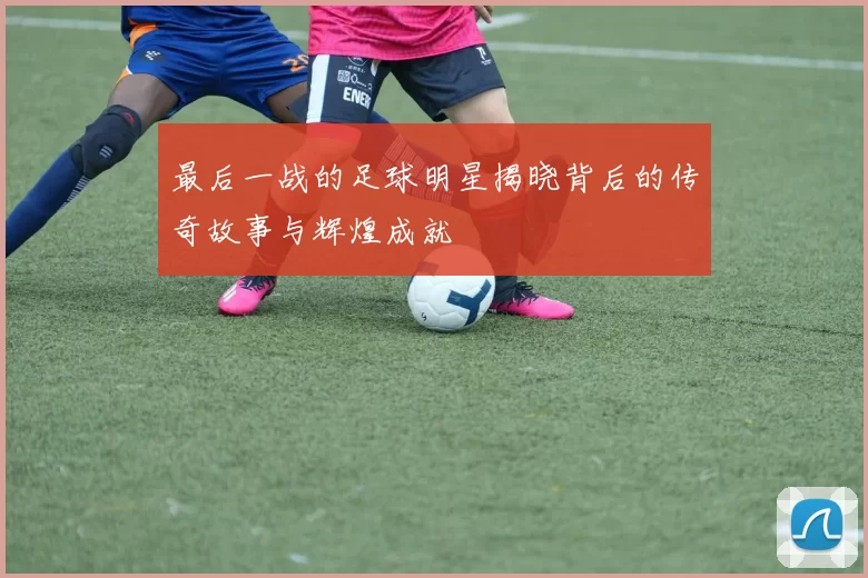 最后一战的足球明星揭晓背后的传奇故事与辉煌成就
