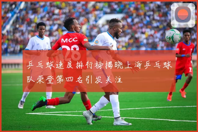 乒乓球速度排行榜揭晓上海乒乓球队荣登第四名引发关注