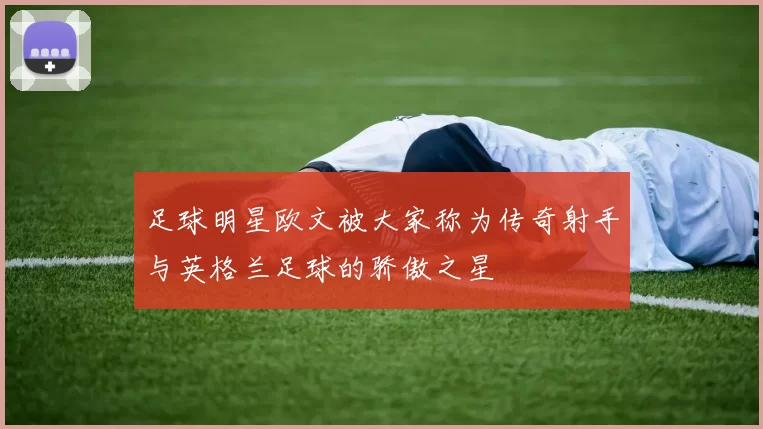 足球明星欧文被大家称为传奇射手与英格兰足球的骄傲之星