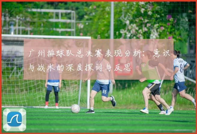 广州排球队总决赛表现分析：意识与战术的深度探讨与反思