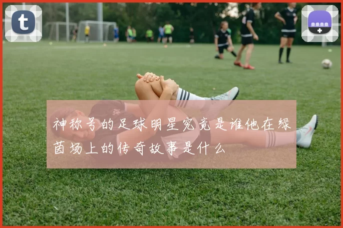神称号的足球明星究竟是谁他在绿茵场上的传奇故事是什么