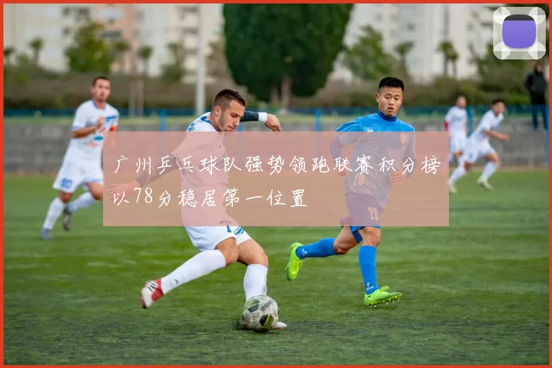 广州乒乓球队强势领跑联赛积分榜以78分稳居第一位置