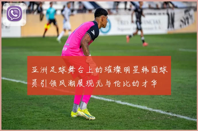 亚洲足球舞台上的璀璨明星韩国球员引领风潮展现无与伦比的才华