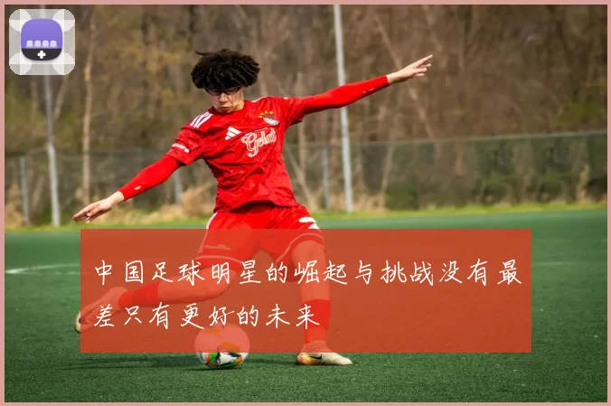 中国足球明星的崛起与挑战没有最差只有更好的未来