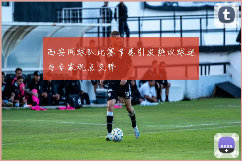 西安网球队比赛节奏引发热议球迷与专家观点交锋