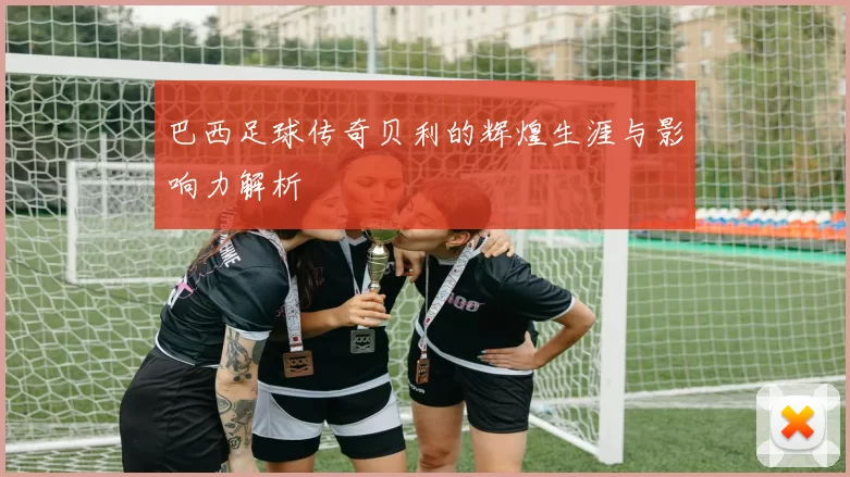 巴西足球传奇贝利的辉煌生涯与影响力解析