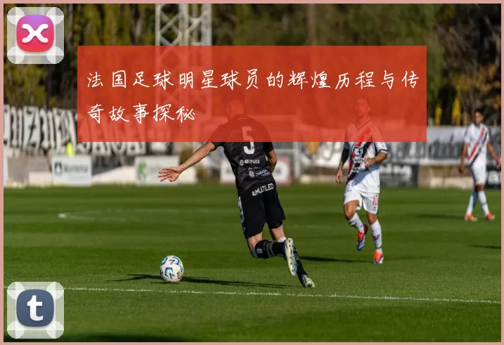 法国足球明星球员的辉煌历程与传奇故事探秘