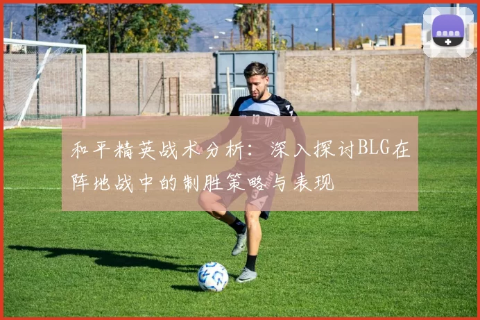 和平精英战术分析：深入探讨BLG在阵地战中的制胜策略与表现