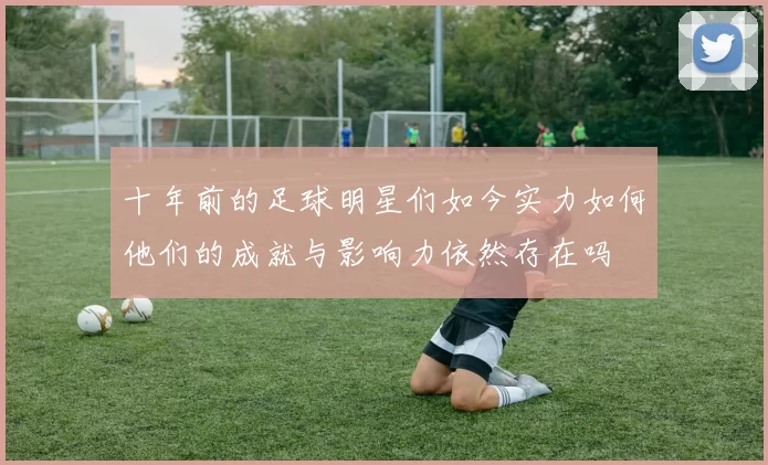 十年前的足球明星们如今实力如何他们的成就与影响力依然存在吗