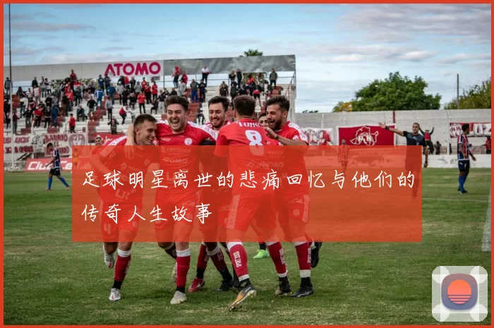 足球明星离世的悲痛回忆与他们的传奇人生故事