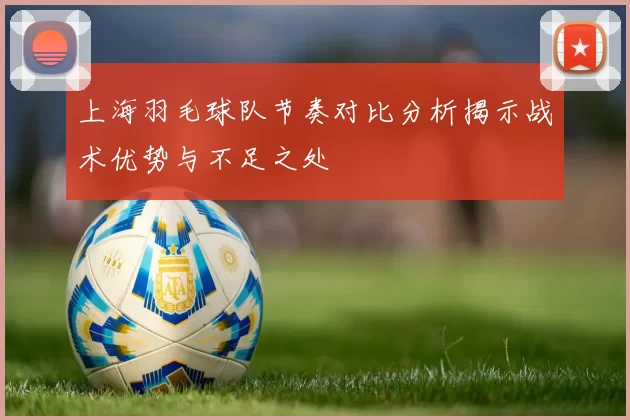 上海羽毛球队节奏对比分析揭示战术优势与不足之处