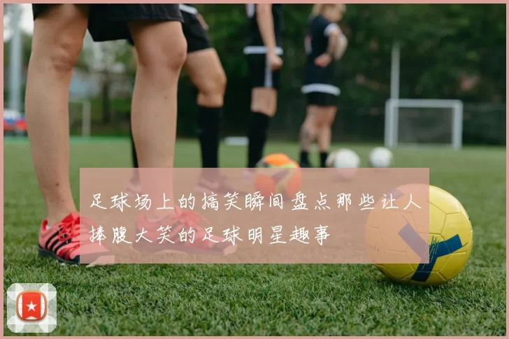足球场上的搞笑瞬间盘点那些让人捧腹大笑的足球明星趣事