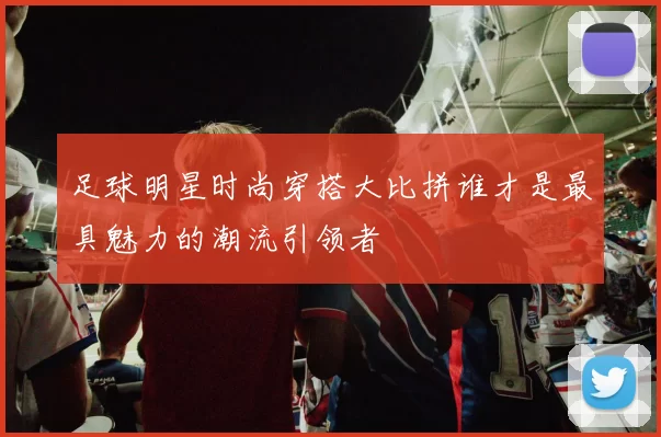 足球明星时尚穿搭大比拼谁才是最具魅力的潮流引领者