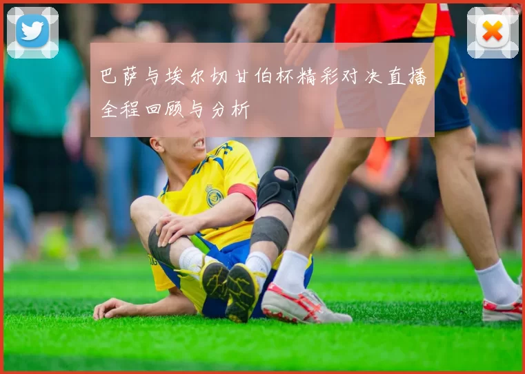 巴萨与埃尔切甘伯杯精彩对决直播全程回顾与分析
