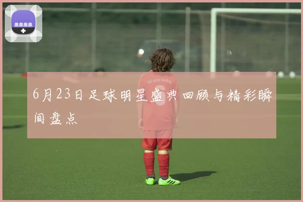 6月23日足球明星盛典回顾与精彩瞬间盘点