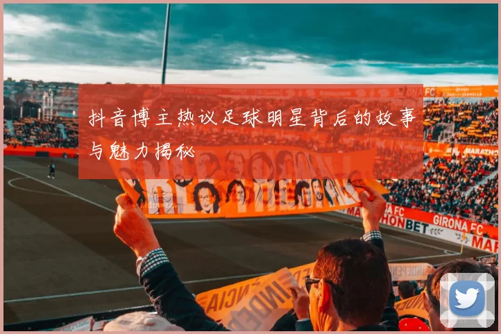 抖音博主热议足球明星背后的故事与魅力揭秘