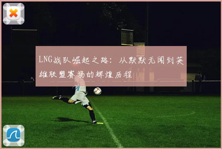 LNG战队崛起之路：从默默无闻到英雄联盟赛场的辉煌历程