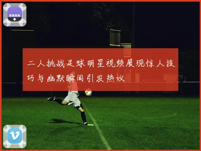 二人挑战足球明星视频展现惊人技巧与幽默瞬间引发热议