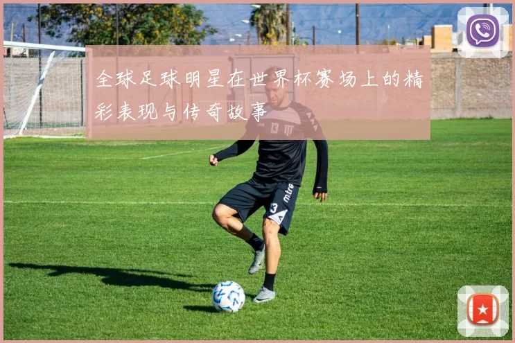 全球足球明星在世界杯赛场上的精彩表现与传奇故事