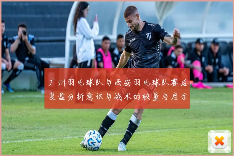 广州羽毛球队与西安羽毛球队赛后复盘分析意识与战术的较量与启示