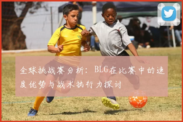 全球挑战赛分析：BLG在比赛中的速度优势与战术执行力探讨