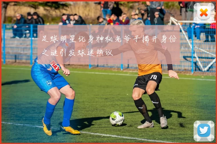 足球明星化身神秘老爷子揭开身份之谜引发球迷热议