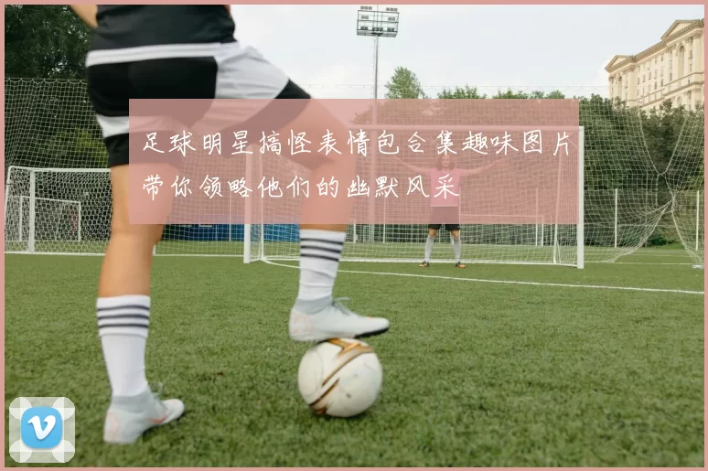 足球明星搞怪表情包合集趣味图片带你领略他们的幽默风采