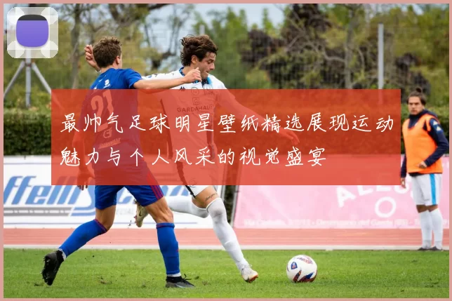最帅气足球明星壁纸精选展现运动魅力与个人风采的视觉盛宴