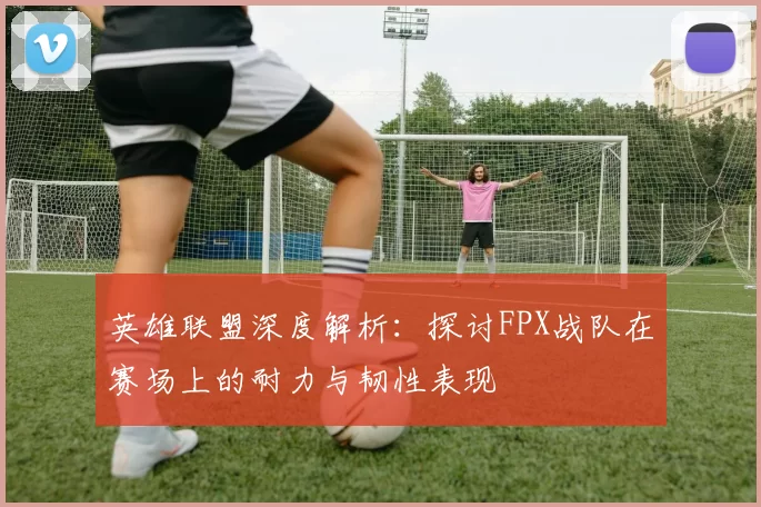 英雄联盟深度解析：探讨FPX战队在赛场上的耐力与韧性表现