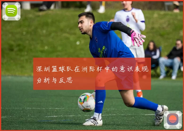 深圳篮球队在洲际杯中的意识表现分析与反思