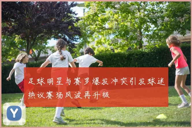 足球明星与赛罗爆发冲突引发球迷热议赛场风波再升级