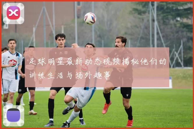 足球明星最新动态视频揭秘他们的训练生活与场外趣事