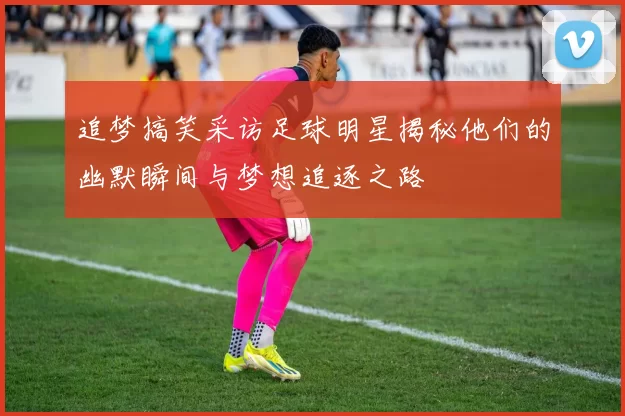 追梦搞笑采访足球明星揭秘他们的幽默瞬间与梦想追逐之路