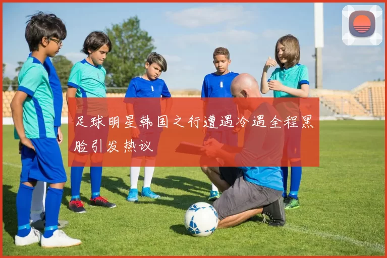 足球明星韩国之行遭遇冷遇全程黑脸引发热议