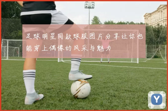 足球明星同款球服图片分享让你也能穿上偶像的风采与魅力