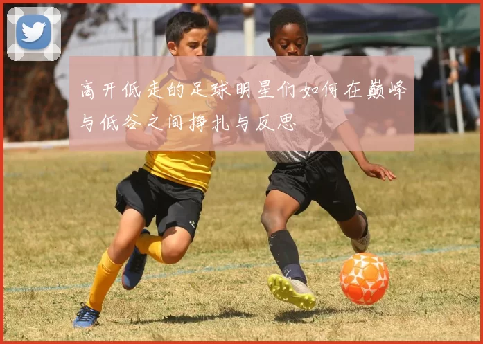 高开低走的足球明星们如何在巅峰与低谷之间挣扎与反思