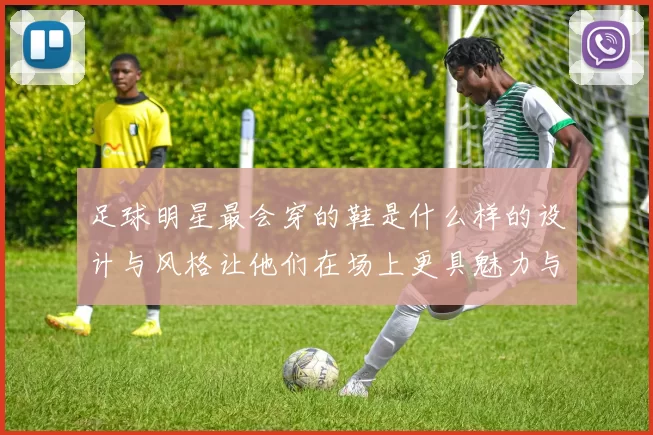 足球明星最会穿的鞋是什么样的设计与风格让他们在场上更具魅力与表现力