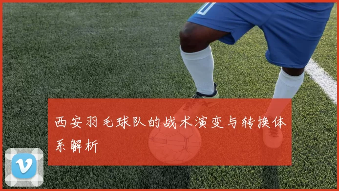 西安羽毛球队的战术演变与转换体系解析