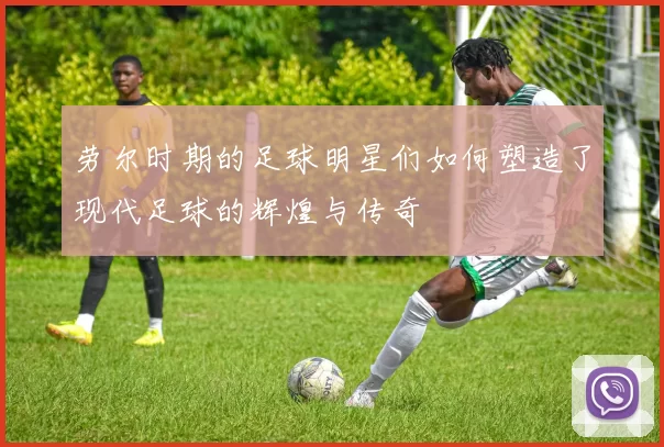 劳尔时期的足球明星们如何塑造了现代足球的辉煌与传奇