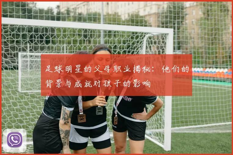 足球明星的父母职业揭秘：他们的背景与成就对孩子的影响